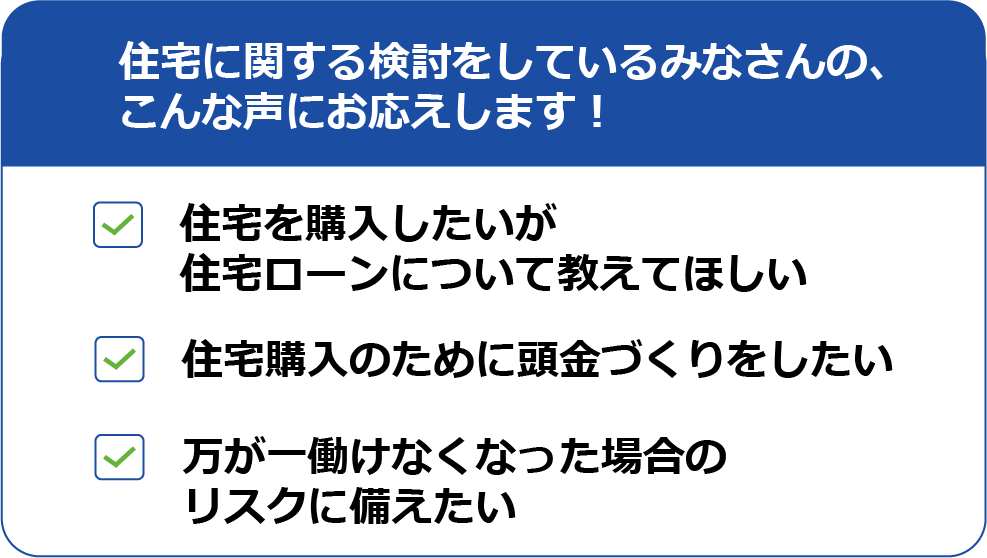 住宅に関する検討をしているみなさんの、こんな声にお応えします！