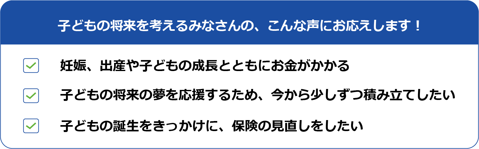 子どもの将来を考えるみなさんの、こんな声にお応えします！