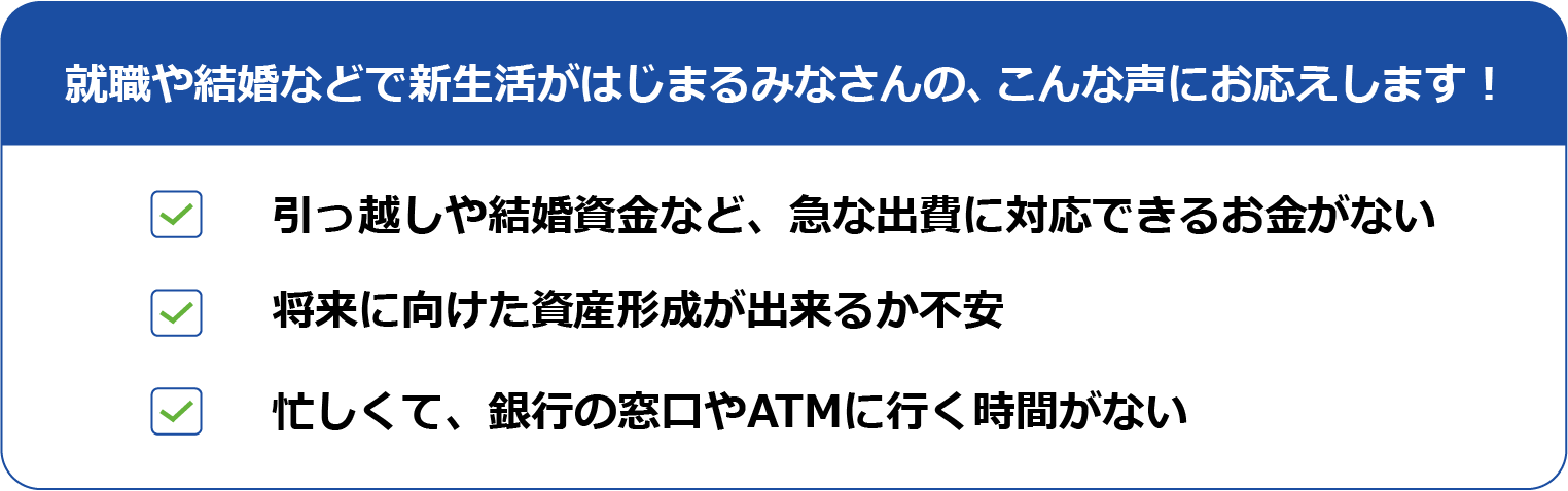 就職や結婚などで新生活がはじまるみなさんの、こんな声にお応えします！