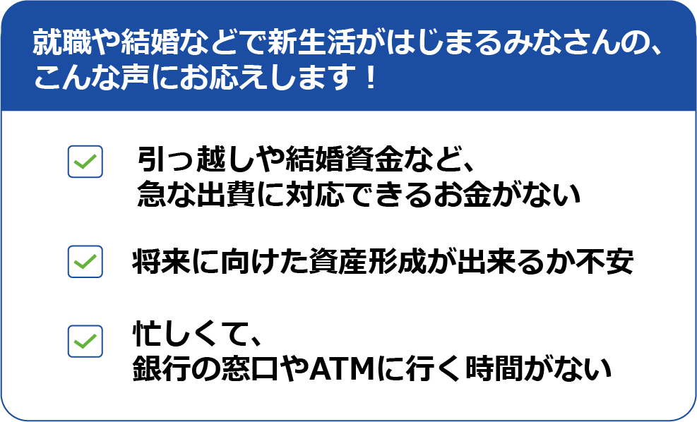 就職や結婚などで新生活がはじまるみなさんの、こんな声にお応えします！
